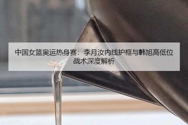 中国女篮奥运热身赛：李月汝内线护框与韩旭高低位战术深度解析