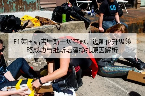 F1英国站诺里斯主场夺冠，迈凯伦升级策略成功与维斯塔潘挣扎原因解析