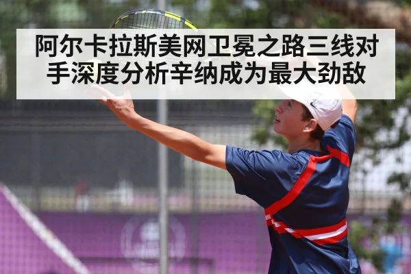 阿尔卡拉斯美网卫冕之路三线对手深度分析辛纳成为最大劲敌