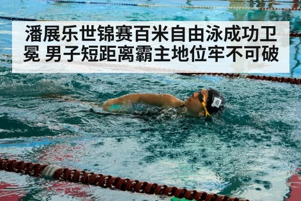 潘展乐世锦赛百米自由泳成功卫冕 男子短距离霸主地位牢不可破